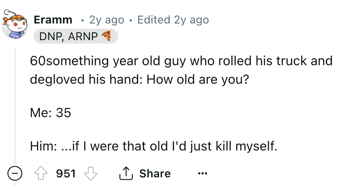 screenshot - Eramm 2y ago Edited 2y ago Dnp, Arnp 60something year old guy who rolled his truck and degloved his hand How old are you? Me 35 Him ...if I were that old I'd just kill myself. 951